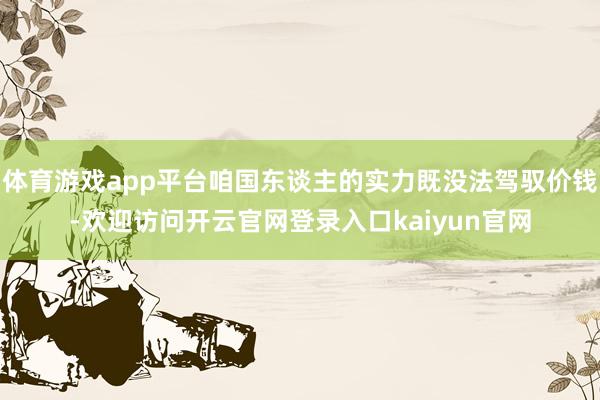 体育游戏app平台咱国东谈主的实力既没法驾驭价钱-欢迎访问开云官网登录入口kaiyun官网