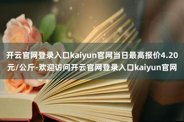 开云官网登录入口kaiyun官网当日最高报价4.20元/公斤-欢迎访问开云官网登录入口kaiyun官网