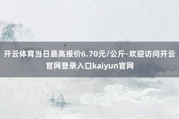 开云体育当日最高报价6.70元/公斤-欢迎访问开云官网登录入口kaiyun官网