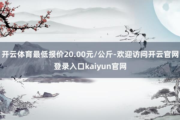 开云体育最低报价20.00元/公斤-欢迎访问开云官网登录入口kaiyun官网