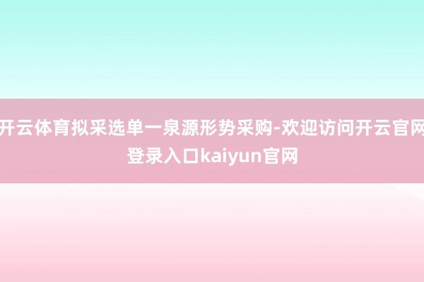 开云体育拟采选单一泉源形势采购-欢迎访问开云官网登录入口kaiyun官网