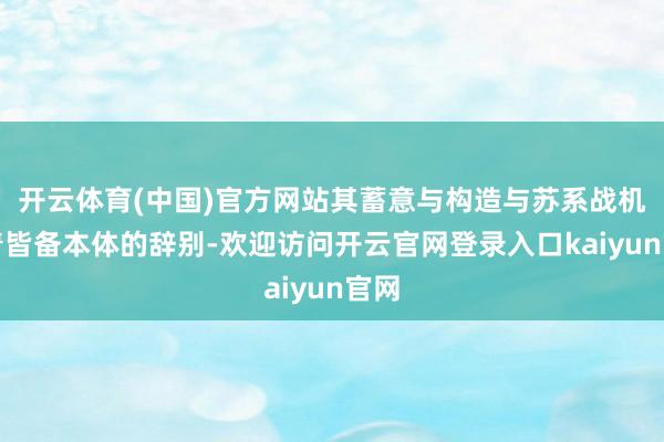 开云体育(中国)官方网站其蓄意与构造与苏系战机有着皆备本体的辞别-欢迎访问开云官网登录入口kaiyun官网