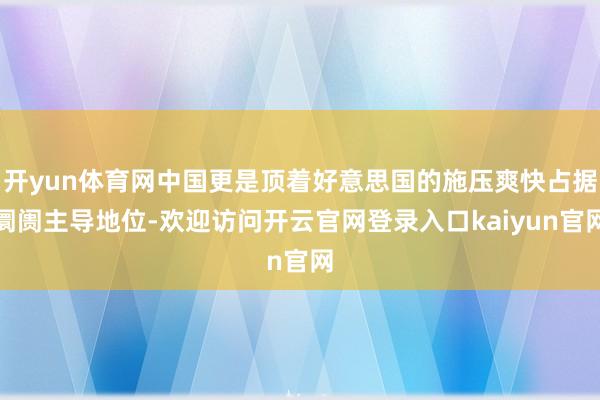 开yun体育网中国更是顶着好意思国的施压爽快占据阛阓主导地位-欢迎访问开云官网登录入口kaiyun官网