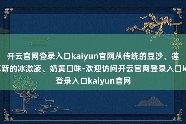 开云官网登录入口kaiyun官网从传统的豆沙、莲蓉口味到革新的冰激凌、奶黄口味-欢迎访问开云官网登录入口kaiyun官网