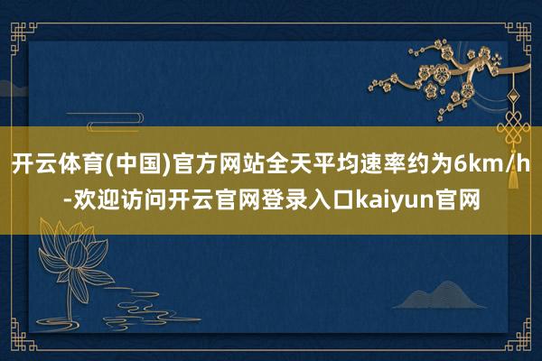 开云体育(中国)官方网站全天平均速率约为6km/h-欢迎访问开云官网登录入口kaiyun官网