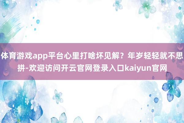 体育游戏app平台心里打啥坏见解？年岁轻轻就不思拼-欢迎访问开云官网登录入口kaiyun官网