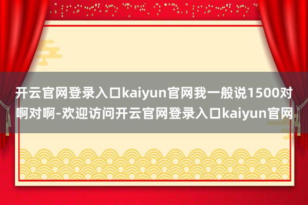 开云官网登录入口kaiyun官网我一般说1500对啊对啊-欢迎访问开云官网登录入口kaiyun官网