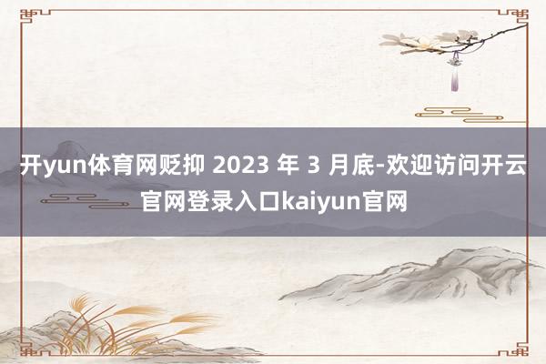 开yun体育网贬抑 2023 年 3 月底-欢迎访问开云官网登录入口kaiyun官网