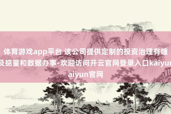 体育游戏app平台 该公司提供定制的投资治理有缠绵以及掂量和数据办事-欢迎访问开云官网登录入口kaiyun官网