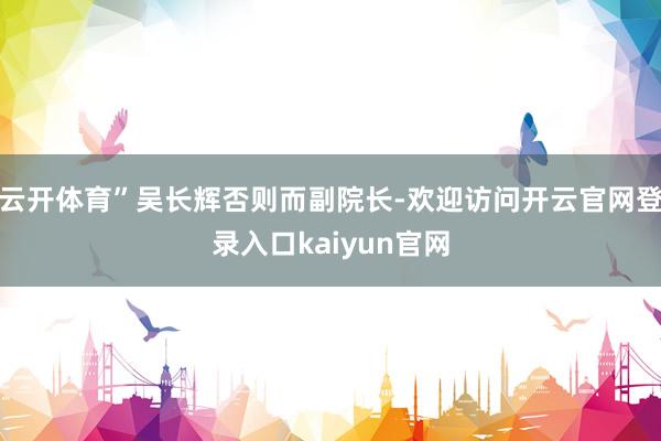 云开体育”吴长辉否则而副院长-欢迎访问开云官网登录入口kaiyun官网