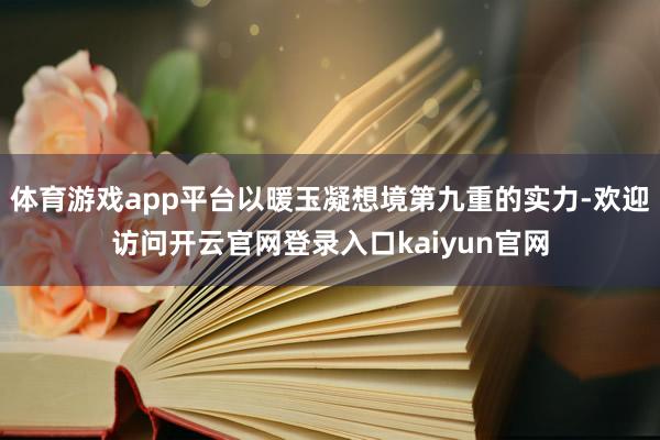 体育游戏app平台以暖玉凝想境第九重的实力-欢迎访问开云官网登录入口kaiyun官网