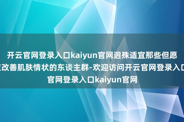 开云官网登录入口kaiyun官网迥殊适宜那些但愿通过当年照应改善肌肤情状的东谈主群-欢迎访问开云官网登录入口kaiyun官网