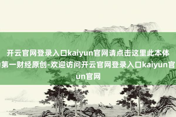 开云官网登录入口kaiyun官网请点击这里此本体为第一财经原创-欢迎访问开云官网登录入口kaiyun官网