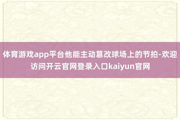 体育游戏app平台他能主动篡改球场上的节拍-欢迎访问开云官网登录入口kaiyun官网