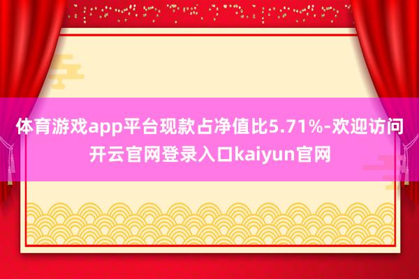 体育游戏app平台现款占净值比5.71%-欢迎访问开云官网登录入口kaiyun官网