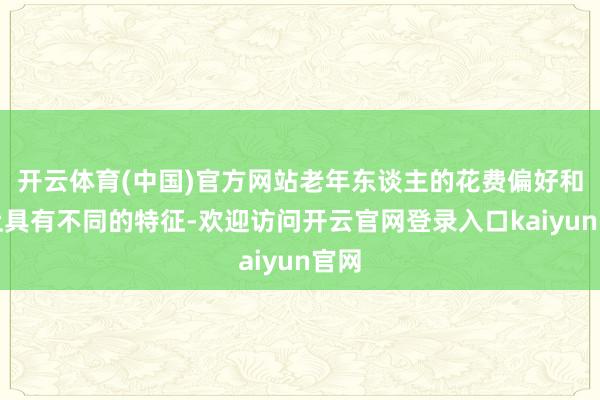 开云体育(中国)官方网站老年东谈主的花费偏好和举止具有不同的特征-欢迎访问开云官网登录入口kaiyun官网