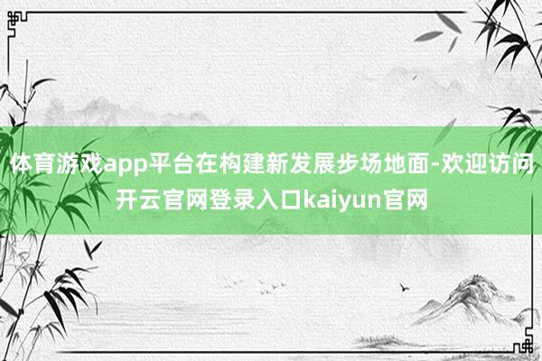 体育游戏app平台在构建新发展步场地面-欢迎访问开云官网登录入口kaiyun官网