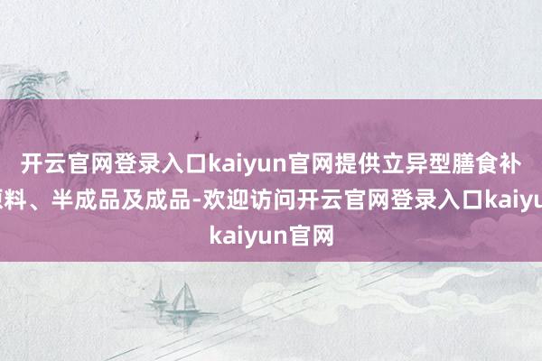 开云官网登录入口kaiyun官网提供立异型膳食补充剂原料、半成品及成品-欢迎访问开云官网登录入口kaiyun官网