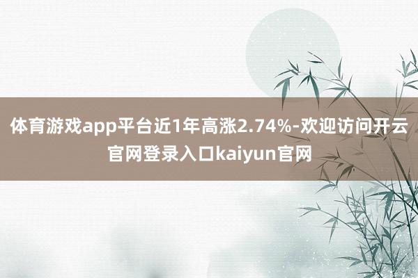 体育游戏app平台近1年高涨2.74%-欢迎访问开云官网登录入口kaiyun官网