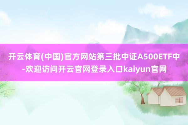 开云体育(中国)官方网站第三批中证A500ETF中-欢迎访问开云官网登录入口kaiyun官网