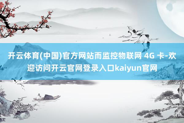 开云体育(中国)官方网站而监控物联网 4G 卡-欢迎访问开云官网登录入口kaiyun官网